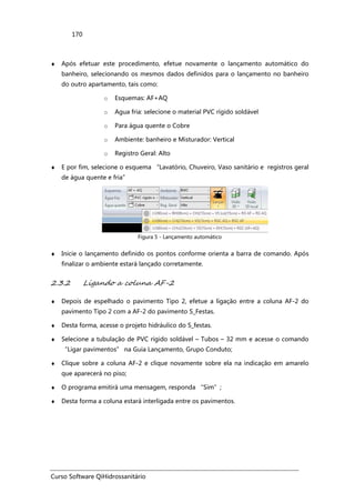 Curso Software QiHidrossanitário
170
♦ Após efetuar este procedimento, efetue novamente o lançamento automático do
banheiro, selecionando os mesmos dados definidos para o lançamento no banheiro
do outro apartamento, tais como:
o Esquemas: AF+AQ
o Agua fria: selecione o material PVC rígido soldável
o Para água quente o Cobre
o Ambiente: banheiro e Misturador: Vertical
o Registro Geral: Alto
♦ E por fim, selecione o esquema “Lavatório, Chuveiro, Vaso sanitário e registros geral
de água quente e fria”
Figura 5 - Lançamento automático
♦ Inicie o lançamento definido os pontos conforme orienta a barra de comando. Após
finalizar o ambiente estará lançado corretamente.
2.3.2 Ligando a coluna AF-2
♦ Depois de espelhado o pavimento Tipo 2, efetue a ligação entre a coluna AF-2 do
pavimento Tipo 2 com a AF-2 do pavimento S_Festas.
♦ Desta forma, acesse o projeto hidráulico do S_festas.
♦ Selecione a tubulação de PVC rígido soldável – Tubos – 32 mm e acesse o comando
“Ligar pavimentos” na Guia Lançamento, Grupo Conduto;
♦ Clique sobre a coluna AF-2 e clique novamente sobre ela na indicação em amarelo
que aparecerá no piso;
♦ O programa emitirá uma mensagem, responda “Sim”;
♦ Desta forma a coluna estará interligada entre os pavimentos.
 