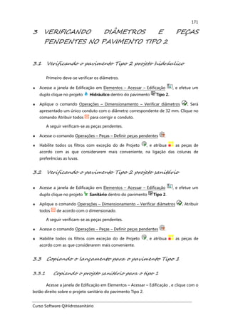 Curso Software QiHidrossanitário
171
3 VERIFICANDO DIÂMETROS E PEÇAS
PENDENTES NO PAVIMENTO TIPO 2
3.1 Verificando o pavimento Tipo 2 projeto hidráulico
Primeiro deve-se verificar os diâmetros.
♦ Acesse a janela de Edificação em Elementos – Acessar – Edificação , e efetue um
duplo clique no projeto Hidráulico dentro do pavimento Tipo 2.
♦ Aplique o comando Operações – Dimensionamento – Verificar diâmetros . Será
apresentado um único conduto com o diâmetro correspondente de 32 mm. Clique no
comando Atribuir todos para corrigir o conduto.
A seguir verificam-se as peças pendentes.
♦ Acesse o comando Operações – Peças – Definir peças pendentes .
♦ Habilite todos os filtros com exceção do de Projeto , e atribua as peças de
acordo com as que considerarem mais conveniente, na ligação das colunas de
preferências as luvas.
3.2 Verificando o pavimento Tipo 2 projeto sanitário
♦ Acesse a janela de Edificação em Elementos – Acessar – Edificação , e efetue um
duplo clique no projeto Sanitário dentro do pavimento Tipo 2.
♦ Aplique o comando Operações – Dimensionamento – Verificar diâmetros . Atribuir
todos de acordo com o dimensionado.
A seguir verificam-se as peças pendentes.
♦ Acesse o comando Operações – Peças – Definir peças pendentes .
♦ Habilite todos os filtros com exceção do de Projeto , e atribua as peças de
acordo com as que considerarem mais conveniente.
3.3 Copiando o lançamento para o pavimento Tipo 1
3.3.1 Copiando o projeto sanitário para o tipo 1
Acesse a janela de Edificação em Elementos – Acessar – Edificação , e clique com o
botão direito sobre o projeto sanitário do pavimento Tipo 2.
 