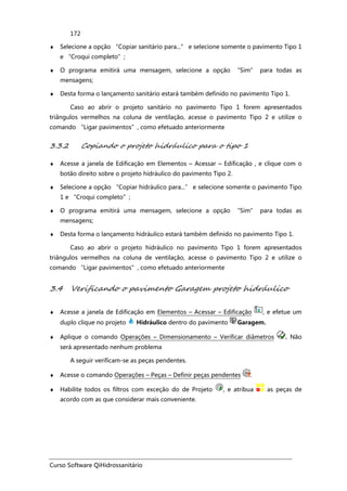 Curso Software QiHidrossanitário
172
♦ Selecione a opção “Copiar sanitário para...” e selecione somente o pavimento Tipo 1
e “Croqui completo”;
♦ O programa emitirá uma mensagem, selecione a opção “Sim” para todas as
mensagens;
♦ Desta forma o lançamento sanitário estará também definido no pavimento Tipo 1.
Caso ao abrir o projeto sanitário no pavimento Tipo 1 forem apresentados
triângulos vermelhos na coluna de ventilação, acesse o pavimento Tipo 2 e utilize o
comando “Ligar pavimentos”, como efetuado anteriormente
3.3.2 Copiando o projeto hidráulico para o tipo 1
♦ Acesse a janela de Edificação em Elementos – Acessar – Edificação , e clique com o
botão direito sobre o projeto hidráulico do pavimento Tipo 2.
♦ Selecione a opção “Copiar hidráulico para...” e selecione somente o pavimento Tipo
1 e “Croqui completo”;
♦ O programa emitirá uma mensagem, selecione a opção “Sim” para todas as
mensagens;
♦ Desta forma o lançamento hidráulico estará também definido no pavimento Tipo 1.
Caso ao abrir o projeto hidráulico no pavimento Tipo 1 forem apresentados
triângulos vermelhos na coluna de ventilação, acesse o pavimento Tipo 2 e utilize o
comando “Ligar pavimentos”, como efetuado anteriormente
3.4 Verificando o pavimento Garagem projeto hidráulico
♦ Acesse a janela de Edificação em Elementos – Acessar – Edificação , e efetue um
duplo clique no projeto Hidráulico dentro do pavimento Garagem.
♦ Aplique o comando Operações – Dimensionamento – Verificar diâmetros . Não
será apresentado nenhum problema
A seguir verificam-se as peças pendentes.
♦ Acesse o comando Operações – Peças – Definir peças pendentes .
♦ Habilite todos os filtros com exceção do de Projeto , e atribua as peças de
acordo com as que considerar mais conveniente.
 