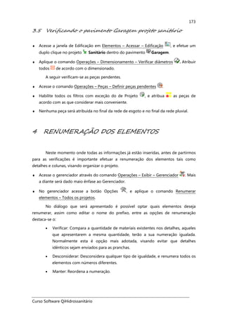 Curso Software QiHidrossanitário
173
3.5 Verificando o pavimento Garagem projeto sanitário
♦ Acesse a janela de Edificação em Elementos – Acessar – Edificação , e efetue um
duplo clique no projeto Sanitário dentro do pavimento Garagem.
♦ Aplique o comando Operações – Dimensionamento – Verificar diâmetros . Atribuir
todos de acordo com o dimensionado.
A seguir verificam-se as peças pendentes.
♦ Acesse o comando Operações – Peças – Definir peças pendentes .
♦ Habilite todos os filtros com exceção do de Projeto , e atribua as peças de
acordo com as que considerar mais conveniente.
♦ Nenhuma peça será atribuída no final da rede de esgoto e no final da rede pluvial.
4 RENUMERAÇÃO DOS ELEMENTOS
Neste momento onde todas as informações já estão inseridas, antes de partirmos
para as verificações é importante efetuar a renumeração dos elementos tais como
detalhes e colunas, visando organizar o projeto.
♦ Acesse o gerenciador através do comando Operações – Exibir – Gerenciador . Mais
a diante será dado maio ênfase ao Gerenciador.
♦ No gerenciador acesse a botão Opções , e aplique o comando Renumerar
elementos – Todos os projetos.
No diálogo que será apresentado é possível optar quais elementos deseja
renumerar, assim como editar o nome do prefixo, entre as opções de renumeração
destaca-se o:
• Verificar: Compara a quantidade de materiais existentes nos detalhes, aqueles
que apresentarem a mesma quantidade, terão a sua numeração igualada.
Normalmente esta é opção mais adotada, visando evitar que detalhes
idênticos sejam enviados para as pranchas.
• Desconsiderar: Desconsidera qualquer tipo de igualdade, e renumera todos os
elementos com números diferentes.
• Manter: Reordena a numeração.
 