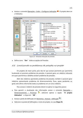 Curso Software QiHidrossanitário
175
♦ Acesse o comando Operações – Exibir – Configurar indicações . O projeto deve ser
o hidráulico.
Figura 23 – Ativando indicações de pressões
♦ Defina como “Sim” todas as opções de Pressões.
5.2 Localizando os problemas de pressões no projeto
Em projetos de maior porte, para não ter que acessar pavimento por pavimento
localizando os possíveis problemas de pressões, é possível gerar um relatório indicando
em quais pavimentos e detalhes existem problemas de pressões.
Além dos relatórios apontando problemas de pressões, também é possível gerar
relatórios apresentando problemas de dimensionamento, fluxo, peças pendentes ou
geral, este último informando todos os problemas em um único relatório.
Para acessar o relatório de pressões devem-se aplicar os seguintes passos:
♦ Para garantir a atualização das informações acesse o comando Operações –
Dimensionamento – Processar , selecione apenas a opção “O projeto
Hidráulico” e clique em “OK”.
♦ Acesse a janela de Edificação em Elementos – Acessar – Edificação .
♦ Selecione na janela de Edificações o nome do projeto, no caso Etapa 45.
 