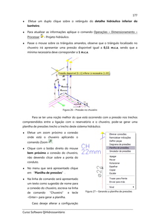 Curso Software QiHidrossanitário
177
♦ Efetue um duplo clique sobre o retângulo do detalhe hidráulico inferior do
banheiro.
♦ Para atualizar as informações aplique o comando Operações – Dimensionamento –
Processar - Projeto hidráulico.
♦ Passe o mouse sobre os triângulos amarelos, observe que o triângulo localizado no
chuveiro irá apresentar uma pressão disponível igual a 0,11 m.c.a, sendo que a
mínima necessária deve corresponder a 1 m.c.a.
Figura 26 – Pressão no chuveiro
Para se ter uma noção melhor do que está ocorrendo com a pressão nos trechos
compreendidos entre a ligação com o reservatório e o chuveiro, pode-se gerar uma
planilha de pressões trecho a trecho deste sistema hidráulico.
♦ Efetue um zoom próximo a conexão
onde está o chuveiro aplicando o
comando Zoom .
♦ Clique com o botão direito do mouse
bem próximo a conexão do chuveiro,
não devendo clicar sobre a ponta do
conduto.
♦ No menu que será apresentado clique
em “Planilha de pressões”.
♦ Na linha de comando será apresentado
um texto como sugestão de nome para
a conexão do chuveiro, escreva na linha
de comando “Chuveiro” e tecle
<Enter> para gerar a planilha.
Caso deseje alterar a configuração
Figura 27 – Gerando a planilha de pressões
 