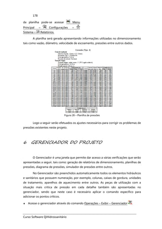 Curso Software QiHidrossanitário
178
da planilha pode-se acessar Menu
Principal – Configurações –
Sistema – Relatórios.
A planilha será gerada apresentando informações utilizadas no dimensionamento
tais como vazão, diâmetro, velocidade de escoamento, pressões entre outros dados.
Figura 28 – Planilha de pressões
Logo a seguir serão efetuados os ajustes necessários para corrigir os problemas de
pressões existentes neste projeto.
6 GERENCIADOR DO PROJETO
O Gerenciador é uma janela que permite dar acesso a várias verificações que serão
apresentadas a seguir, tais como: geração de relatórios de dimensionamento, planilhas de
pressões, diagrama de pressões, simulador de pressões entre outros.
No Gerenciador são preenchidos automaticamente todos os elementos hidráulicos
e sanitários que possuem numeração, por exemplo, colunas, caixas de gordura, unidades
de tratamento, aparelhos de aquecimento entre outros. As peças de utilização com a
situação mais critica de pressão em cada detalhe também são apresentadas no
gerenciador, sendo que neste caso é necessário aplicar o comando específico para
adicionar os pontos críticos.
♦ Acesse o gerenciador através do comando Operações – Exibir – Gerenciador .
 