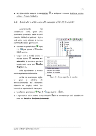 Curso Software QiHidrossanitário
179
♦ No gerenciador acesse o botão Opções , e aplique o comando Adicionar pontos
críticos – Projeto hidráulico.
6.1 Gerando a planilha de pressões pelo gerenciador
Anteriormente foi
apresentado como gerar uma
planilha de pressões a partir de uma
conexão hidráulica qualquer. Agora
será visto como acessar a mesma
planilha através do gerenciador.
♦ Localize no gerenciador Tipo
2 – Água quente – Detalhe
H5 (Chuveiro).
♦ Clique com o botão direito o
mouse sobre Detalhe H5
(Chuveiro) e no menu que será
apresentado opte por Planilha
de pressões.
Será apresentada a mesma
planilha gerada anteriormente.
Ainda no gerenciador pode-
se gerar o relatório de
dimensionamento dos elementos
inseridos no projeto, como, por
exemplo, o aquecedor de passagem.
Figura 29 – Acesso a planilha de pressões
♦ Localize no gerenciador Tipo 2 – Água quente – AP1.
♦ Clique com o botão direito o mouse sobre AP3 e no menu que será apresentado
opte por Relatório de dimensionamento.
 