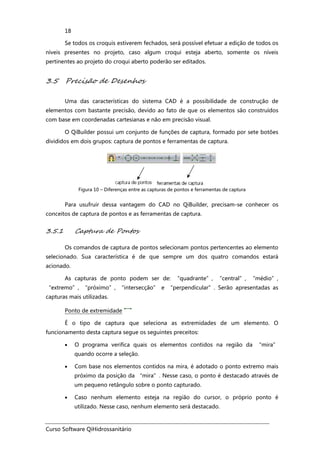 Curso Software QiHidrossanitário
18
Se todos os croquis estiverem fechados, será possível efetuar a edição de todos os
níveis presentes no projeto, caso algum croqui esteja aberto, somente os níveis
pertinentes ao projeto do croqui aberto poderão ser editados.
3.5 Precisão de Desenhos
Uma das características do sistema CAD é a possibilidade de construção de
elementos com bastante precisão, devido ao fato de que os elementos são construídos
com base em coordenadas cartesianas e não em precisão visual.
O QiBuilder possui um conjunto de funções de captura, formado por sete botões
divididos em dois grupos: captura de pontos e ferramentas de captura.
Figura 10 – Diferenças entre as capturas de pontos e ferramentas de captura
Para usufruir dessa vantagem do CAD no QiBuilder, precisam-se conhecer os
conceitos de captura de pontos e as ferramentas de captura.
3.5.1 Captura de Pontos
Os comandos de captura de pontos selecionam pontos pertencentes ao elemento
selecionado. Sua característica é de que sempre um dos quatro comandos estará
acionado.
As capturas de ponto podem ser de: “quadrante”, “central”, “médio”,
“extremo”, “próximo”, “intersecção” e “perpendicular”. Serão apresentadas as
capturas mais utilizadas.
Ponto de extremidade
É o tipo de captura que seleciona as extremidades de um elemento. O
funcionamento desta captura segue os seguintes preceitos:
• O programa verifica quais os elementos contidos na região da “mira”
quando ocorre a seleção.
• Com base nos elementos contidos na mira, é adotado o ponto extremo mais
próximo da posição da “mira”. Nesse caso, o ponto é destacado através de
um pequeno retângulo sobre o ponto capturado.
• Caso nenhum elemento esteja na região do cursor, o próprio ponto é
utilizado. Nesse caso, nenhum elemento será destacado.
 