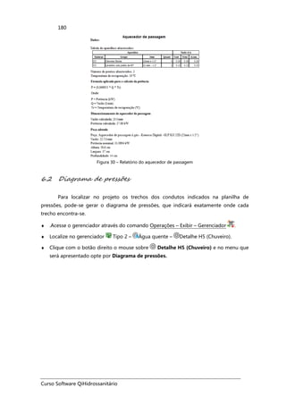 Curso Software QiHidrossanitário
180
Figura 30 – Relatório do aquecedor de passagem
6.2 Diagrama de pressões
Para localizar no projeto os trechos dos condutos indicados na planilha de
pressões, pode-se gerar o diagrama de pressões, que indicará exatamente onde cada
trecho encontra-se.
♦ .Acesse o gerenciador através do comando Operações – Exibir – Gerenciador .
♦ Localize no gerenciador Tipo 2 – Água quente – Detalhe H5 (Chuveiro).
♦ Clique com o botão direito o mouse sobre Detalhe H5 (Chuveiro) e no menu que
será apresentado opte por Diagrama de pressões.
 