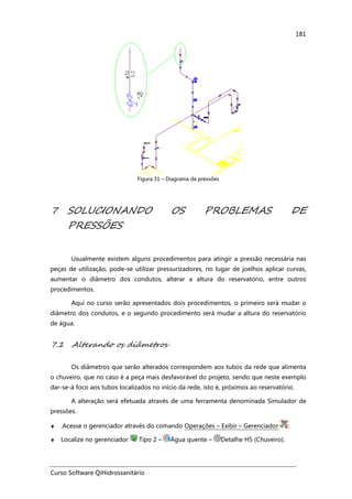 Curso Software QiHidrossanitário
181
Figura 31 – Diagrama de pressões
7 SOLUCIONANDO OS PROBLEMAS DE
PRESSÕES
Usualmente existem alguns procedimentos para atingir a pressão necessária nas
peças de utilização, pode-se utilizar pressurizadores, no lugar de joelhos aplicar curvas,
aumentar o diâmetro dos condutos, alterar a altura do reservatório, entre outros
procedimentos.
Aqui no curso serão apresentados dois procedimentos, o primeiro será mudar o
diâmetro dos condutos, e o segundo procedimento será mudar a altura do reservatório
de água.
7.1 Alterando os diâmetros
Os diâmetros que serão alterados correspondem aos tubos da rede que alimenta
o chuveiro, que no caso é a peça mais desfavorável do projeto, sendo que neste exemplo
dar-se-á foco aos tubos localizados no início da rede, isto é, próximos ao reservatório.
A alteração será efetuada através de uma ferramenta denominada Simulador de
pressões.
♦ .Acesse o gerenciador através do comando Operações – Exibir – Gerenciador .
♦ Localize no gerenciador Tipo 2 – Água quente – Detalhe H5 (Chuveiro).
 