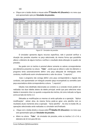 Curso Software QiHidrossanitário
182
♦ Clique com o botão direito o mouse sobre Detalhe H5 (Chuveiro) e no menu que
será apresentado opte por Simulador de pressões.
Figura 32 – Simulador de pressões
O simulador apresenta alguns recursos específicos, nele é possível verificar a
situação das pressões atuantes na peça selecionada, da mesma forma que possibilita
alterar o diâmetro de alguns trechos e verificar o resultado desta alteração no quadro de
pressões.
Na grade com os trechos é possível alterar somente os valores correspondentes
aos diâmetros presentes na coluna “Tubo”, sendo que ao alterar o valor do diâmetro o
programa tenta automaticamente definir uma peça adequada de interligação entre
condutos, modificando assim simultaneamente o valor da coluna “L equiv(m)”.
Caso o programa não consiga definir uma peça correspondente a ligação dos
condutos, será apresentado um triângulo amarelo (peça incompatível) ou vermelho (sem
peça associada)na célula correspondente a coluna “L equiv(m)”.
Edições mais detalhada relacionadas ao conduto ou a conexão inicial, podem ser
realizadas nas duas tabelas abaixo da tabela principal, sendo que para selecionar estas
tabelas é necessário clicar no quando a esquerda dos trechos, tal como indicado na figura
acima ao lado do trecho 1-2.
Efetuadas as modificações as mesmas só serão aplicadas se a operação “Aplicar
modificações” estiver ativa, da mesma forma pode-se gerar uma planilha com os
resultados atuais mantendo ativa a operação “Gerar planilha”. Ao clica no botão OK, as
operações selecionadas serão realizadas e o simulador será finalizado.
♦ Clique com o botão direito o mouse sobre Detalhe H5 (Chuveiro) e no menu que
será apresentado opte por Simulador de pressões.
♦ Altere na coluna “Tubo” do simulador de pressões, entre os trechos 1-2 e 3-4, o
diâmetro de 32 mm para 40 mm.
 