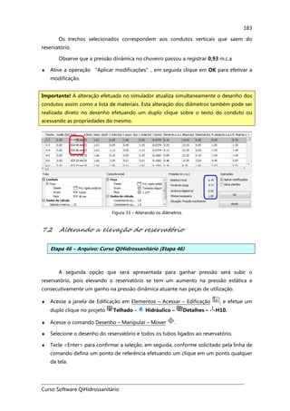 Curso Software QiHidrossanitário
183
Os trechos selecionados correspondem aos condutos verticais que saem do
reservatório.
Observe que a pressão dinâmica no chuveiro passou a registrar 0,93 m.c.a
♦ Ative a operação “Aplicar modificações”, em seguida clique em OK para efetivar a
modificação.
Figura 33 – Alterando os diâmetros
7.2 Alterando a elevação do reservatório
Etapa 46 – Arquivo: Curso QiHidrossanitário (Etapa 46)
A segunda opção que será apresentada para ganhar pressão será subir o
reservatório, pois elevando o reservatório se tem um aumento na pressão estática e
consecutivamente um ganho na pressão dinâmica atuante nas peças de utilização.
♦ Acesse a janela de Edificação em Elementos – Acessar – Edificação , e efetue um
duplo clique no projeto Telhado - Hidráulico – Detalhes – H10.
♦ Acesse o comando Desenho – Manipular – Mover .
♦ Selecione o desenho do reservatório e todos os tubos ligados ao reservatório.
♦ Tecle <Enter> para confirmar a seleção, em seguida, conforme solicitado pela linha de
comando defina um ponto de referência efetuando um clique em um ponto qualquer
da tela.
Importante! A alteração efetuada no simulador atualiza simultaneamente o desenho dos
condutos assim como a lista de materiais. Esta alteração dos diâmetros também pode ser
realizada direto no desenho efetuando um duplo clique sobre o texto do conduto ou
acessando as propriedades do mesmo.
 