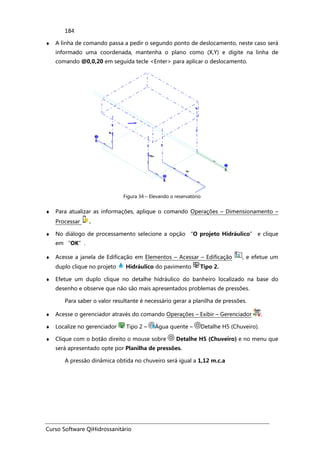 Curso Software QiHidrossanitário
184
♦ A linha de comando passa a pedir o segundo ponto de deslocamento, neste caso será
informado uma coordenada, mantenha o plano como (X,Y) e digite na linha de
comando @0,0,20 em seguida tecle <Enter> para aplicar o deslocamento.
Figura 34 – Elevando o reservatório
♦ Para atualizar as informações, aplique o comando Operações – Dimensionamento –
Processar .
♦ No diálogo de processamento selecione a opção “O projeto Hidráulico” e clique
em “OK”.
♦ Acesse a janela de Edificação em Elementos – Acessar – Edificação , e efetue um
duplo clique no projeto Hidráulico do pavimento Tipo 2.
♦ Efetue um duplo clique no detalhe hidráulico do banheiro localizado na base do
desenho e observe que não são mais apresentados problemas de pressões.
Para saber o valor resultante é necessário gerar a planilha de pressões.
♦ Acesse o gerenciador através do comando Operações – Exibir – Gerenciador .
♦ Localize no gerenciador Tipo 2 – Água quente – Detalhe H5 (Chuveiro).
♦ Clique com o botão direito o mouse sobre Detalhe H5 (Chuveiro) e no menu que
será apresentado opte por Planilha de pressões.
A pressão dinâmica obtida no chuveiro será igual a 1,12 m.c.a
 