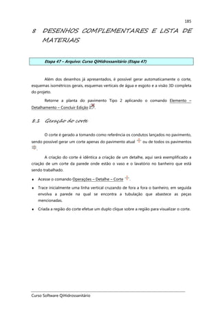 Curso Software QiHidrossanitário
185
8 DESENHOS COMPLEMENTARES E LISTA DE
MATERIAIS
Etapa 47 – Arquivo: Curso QiHidrossanitário (Etapa 47)
Além dos desenhos já apresentados, é possível gerar automaticamente o corte,
esquemas isométricos gerais, esquemas verticais de água e esgoto e a visão 3D completa
do projeto.
Retorne a planta do pavimento Tipo 2 aplicando o comando Elemento –
Detalhamento – Concluir Edição .
8.1 Geração do corte
O corte é gerado a tomando como referência os condutos lançados no pavimento,
sendo possível gerar um corte apenas do pavimento atual ou de todos os pavimentos
.
A criação do corte é idêntica a criação de um detalhe, aqui será exemplificado a
criação de um corte da parede onde estão o vaso e o lavatório no banheiro que está
sendo trabalhado.
♦ Acesse o comando Operações – Detalhe – Corte .
♦ Trace inicialmente uma linha vertical cruzando de fora a fora o banheiro, em seguida
envolva a parede na qual se encontra a tubulação que abastece as peças
mencionadas.
♦ Criada a região do corte efetue um duplo clique sobre a região para visualizar o corte.
 
