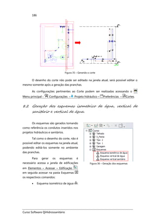 Curso Software QiHidrossanitário
186
Figura 35 – Gerando o corte
O desenho do corte não pode ser editado na janela atual, será possível editar o
mesmo somente após a geração das pranchas.
As configurações pertinentes ao Corte podem ser realizadas acessando o
Menu principal - Configurações – Projeto hidráulico – Preferências – Cortes.
8.2 Geração dos esquemas isometrico de água, vertical de
sanitário e vertical de água.
Os esquemas são gerados tomando
como referência os condutos inseridos nos
projetos hidráulicos e sanitários.
Tal como o desenho do corte, não é
possível editar os esquemas na janela atual,
podendo editá-los somente no ambiente
das pranchas.
Para gerar os esquemas é
necessário acessa a janela de edificações
em Elementos – Acessar – Edificação ,
em seguida acessar na pasta Esquemas
os respectivos comandos:
Figura 36 – Geração dos esquemas
• Esquema isométrico de água :
 