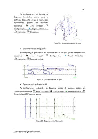 Curso Software QiHidrossanitário
187
As configurações pertinentes ao
Esquema isométrico, assim como a
definição do ângulo em que o mesmo será
apresentado, podem ser realizadas
acessando o Menu principal -
Configurações – Projeto hidráulico –
Preferências – Diagramas.
Figura 37 – Esquema isométrico de água
• Esquema vertical de água :
As configurações pertinentes ao Esquema vertical de água podem ser realizadas
acessando o Menu principal - Configurações – Projeto hidráulico –
Preferências – Esquema vertical.
Figura 38 – Esquema vertical de água
• Esquema vertical de esgoto :
As configurações pertinentes ao Esquema vertical de sanitário podem ser
realizadas acessando o Menu principal - Configurações – Projeto sanitário –
Preferências – Esquema vertical.
Figura 39 – Esquema vertical de esgoto
 