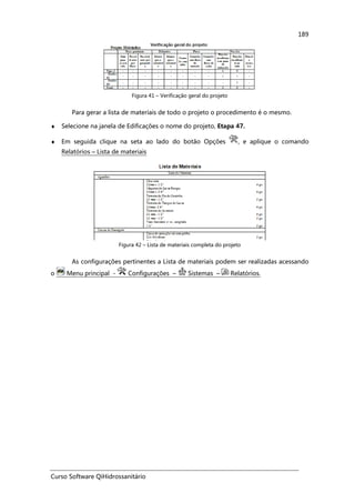 Curso Software QiHidrossanitário
189
Figura 41 – Verificação geral do projeto
Para gerar a lista de materiais de todo o projeto o procedimento é o mesmo.
♦ Selecione na janela de Edificações o nome do projeto, Etapa 47.
♦ Em seguida clique na seta ao lado do botão Opções , e aplique o comando
Relatórios – Lista de materiais
Figura 42 – Lista de materiais completa do projeto
As configurações pertinentes a Lista de materiais podem ser realizadas acessando
o Menu principal - Configurações – Sistemas – Relatórios.
 