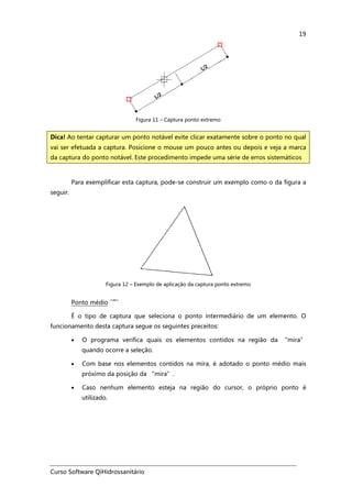 Curso Software QiHidrossanitário
19
Figura 11 – Captura ponto extremo
Para exemplificar esta captura, pode-se construir um exemplo como o da figura a
seguir.
Figura 12 – Exemplo de aplicação da captura ponto extremo
Ponto médio
É o tipo de captura que seleciona o ponto intermediário de um elemento. O
funcionamento desta captura segue os seguintes preceitos:
• O programa verifica quais os elementos contidos na região da “mira”
quando ocorre a seleção.
• Com base nos elementos contidos na mira, é adotado o ponto médio mais
próximo da posição da “mira”.
• Caso nenhum elemento esteja na região do cursor, o próprio ponto é
utilizado.
Dica! Ao tentar capturar um ponto notável evite clicar exatamente sobre o ponto no qual
vai ser efetuada a captura. Posicione o mouse um pouco antes ou depois e veja a marca
da captura do ponto notável. Este procedimento impede uma série de erros sistemáticos
 