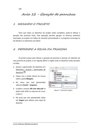 Curso Software QiHidrossanitário
190
Aula 12 - Geração de pranchas
1 INICIANDO O PROJETO
Visto que todos os desenhos do projeto estão completos, pode-se efetuar a
geração das pranchas finais. Esta operação permite agrupar os diversos desenhos
associados ao projeto em folhas de tamanho personalizado e o programa encarrega-se
de distribuir os elementos nas folhas.
2 DEFININDO A FOLHA DA PRANCHA
O primeiro passo para efetuar a geração de pranchas é associar um desenho de
uma prancha ao projeto, e em seguida definir a região onde os desenhos serão alocados
na folha.
♦ Acesse o gerenciador de desenhos em
Elementos – Acessar – Gerenciador de
desenhos .
♦ Clique com o botão direito do mouse
sobre a pasta Margens.
♦ No menu que será apresentado
selecione Inserir – Arquivos.
♦ Localize o arquivo A0 com selo.cad na
pasta onde estão os arquivos do curso,
e abra-o.
♦ No aviso que será apresentado clique
em Copiar para efetuar uma copia do
desenho.
Figura 1 – Inserindo margem
 