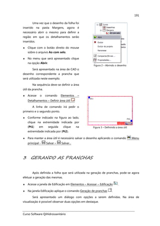 Curso Software QiHidrossanitário
191
Uma vez que o desenho da folha foi
inserido na pasta Margens, agora é
necessário abrir o mesmo para definir a
região em que os detalhamentos serão
inseridos.
♦ Clique com o botão direito do mouse
sobre o arquivo Ao com selo.
♦ No menu que será apresentado clique
na opção Abrir.
Será apresentado na área de CAD o
desenho correspondente a prancha que
será utilizada neste exemplo.
Na sequência deve-se definir a área
útil da prancha.
Figura 2 – Abrindo o desenho
♦ Acesse o comando Elementos –
Detalhamentos – Definir área útil
A linha de comando irá pedir o
primeiro e o segundo ponto.
♦ Conforme indicado na figura ao lado,
clique na extremidade indicada por
(Pt1) em seguida clique na
extremidade indicada por (Pt2).
Figura 3 – Definindo a área útil
♦ Para manter a área útil é necessário salvar o desenho aplicando o comando Menu
principal - Salvar – Salvar...
3 GERANDO AS PRANCHAS
Após definida a folha que será utilizada na geração de pranchas, pode-se agora
efetuar a geração das mesmas.
♦ Acesse a janela de Edificação em Elementos – Acessar – Edificação .
♦ Na janela Edificação aplique o comando Geração de pranchas .
Será apresentado um diálogo com opções a serem definidas. Na área de
visualização é possível observar duas opções em destaque.
 