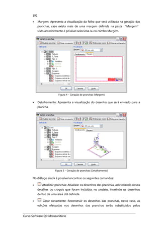 Curso Software QiHidrossanitário
192
• Margem: Apresenta a visualização da folha que será utilizada na geração das
pranchas, caso exista mais de uma margem definida na pasta “Margem”
visto anteriormente é possível seleciona-la no combo Margem.
Figura 4 – Geração de pranchas (Margem)
• Detalhamento: Apresenta a visualização do desenho que será enviado para a
prancha.
Figura 5 – Geração de pranchas (Detalhamento)
No diálogo ainda é possível encontrar os seguintes comandos:
• Atualizar pranchas: Atualizar os desenhos das pranchas, adicionando novos
detalhes ou croquis que foram incluídos no projeto, inserindo os desenhos
dentro de uma área útil definida.
• Gerar novamente: Reconstruir os desenhos das pranchas, neste caso, as
edições efetuadas nos desenhos das pranchas serão substituídos pelos
 