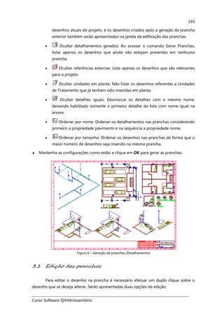 Curso Software QiHidrossanitário
193
desenhos atuais do projeto, e os desenhos criados após a geração da prancha
anterior também serão apresentados na janela de edificação das pranchas.
• Ocultar detalhamentos gerados: Ao acessar o comando Gerar Pranchas,
listar apenas os desenhos que ainda não estejam presentes em nenhuma
prancha.
• Ocultar referências externas: Lista apenas os desenhos que são relevantes
para o projeto.
• Ocultar unidades em planta: Não listar os desenhos referentes a Unidades
de Tratamento que já tenham sido inseridas em planta.
• Ocultar detalhes iguais: Desmarcar os detalhes com o mesmo nome,
deixando habilitado somente o primeiro detalhe da lista com nome igual na
árvore.
• Ordenar por nome: Ordenar os detalhamentos nas pranchas considerando
primeiro a propriedade pavimento e na sequência a propriedade nome.
• Ordenar por tamanho: Ordenar os desenhos nas pranchas de forma que o
maior número de desenhos seja inserido na mesma prancha.
♦ Mantenha as configurações como estão e clique em OK para gerar as pranchas.
Figura 6 – Geração de pranchas (Detalhamento)
3.1 Edição das pranchas
Para editar o desenho na prancha é necessário efetuar um duplo clique sobre o
desenho que se deseja alterar. Serão apresentadas duas opções de edição:
 