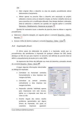 Curso Software QiHidrossanitário
194
• Abrir original: Abre o desenho na área de projeto, possibilitando alterar
efetivamente o lançamento.
• Alterar apenas na prancha: Abre o desenho sem associação ao projeto,
editando o mesmo como um desenho simples, ao fechar o detalhe retorna-se
para a prancha com a modificação efetuada. Caso desejar desfazer a alteração,
deve-se selecionar o desenho em questão em seguida aplicar o comando
Elementos – Detalhamento – Reassociar ao projeto .
Quando for necessário trocar o desenho de prancha, deve-se efetuar o seguinte
procedimento.
♦ Selecionar o desenho desejado, em seguida aplicar o comando Desenhos – Editar –
Recortar .
♦ Acessar a folha de destino e aplique o comando Desenhos – Editar – Colar .
3.2 Impressão final
O último passo da elaboração do projeto é a impressão, sendo que os
procedimentos são semelhantes à impressão de qualquer software de CAD, dando
destaque ao fato de que para imprimir no tamanho real definido da prancha deve-se
definir o enquadramento da escala com o valor 100%.
As espessuras das linhas são definidas nos níveis de desenhos, acessados através
do comando Desenho – Níveis – Níveis .
A seguir algumas informações relacionadas
ao diálogo de impressão.
• Centralizar na horizontal: centraliza
horizontalmente a área impressa nas
margens da folha.
• Centralizar na vertical: centraliza
verticalmente a área impressa nas
margens da folha.
• Impressão colorida: habilitada apenas
para impressoras com este recurso,
define se a impressão será feita em
cores ou não.
• Inverter ângulo dos textos: resolve
problemas apresentados por alguns
drivers de impressão, nos quais os
caracteres impressos aparecem
Figura 7 – Impressão
 