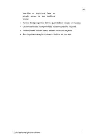 Curso Software QiHidrossanitário
195
invertidos na impressora. Deve ser
ativado apenas se este problema
ocorrer.
• Número de cópias: permite definir a quantidade de cópias a ser impressa.
• Desenho completo: Irá imprimir todo o desenho presente na janela.
• Janela corrente: Imprime todo o desenho visualizado na janela
• Área: imprime uma região no desenho definida por uma área.
 