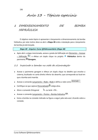 Curso Software QiHidrossanitário
196
Aula 13 - Tópicos especiais
1 DIMENSIONAMENTO DE BOMBA
HIDRÁULICA
O objetivo neste tópico é apresentar o lançamento e dimensionamento da bomba
hidráulica, por este motivo deve-se abrir a Etapa 48 onde a tubulação para o lançamento
da bomba já está lançada.
Etapa 48 – Arquivo: Curso QiHidrossanitário (Etapa 48)
♦ Após abrir a etapa mencionada, acesse a janela de Edificação em Elementos – Acessar
– Edificação , e efetue um duplo clique no projeto Hidráulico dentro do
pavimento Garagem.
1.1 Inserindo a bomba na rede de alimentação
♦ Acesse o pavimento garagem e efetue um duplo clique no detalhe que envolve a
cisterna, localizado no canto direito inferior do desenho, que corresponde ao local em
que a bomba será inserida.
♦ Acesse o comando Lançamento – Rede – Rede e defina a rede como .
♦ Certifique-se que captura Personalizada esteja ativa.
♦ Ative o comando Ortogonal ou tecle <F8>.
♦ Acesse o comando Lançamento – Pontos – Bomba hidráulica .
♦ Insira a bomba na conexão indicada na figura a seguir pela seta azul, clicando sobre a
conexão.
 