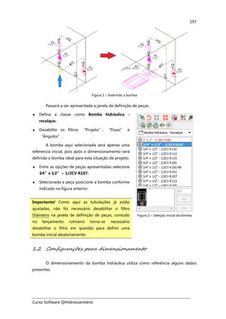 Curso Software QiHidrossanitário
197
Figura 1 – Inserindo a bomba
Passará a ser apresentada a janela de definição de peças.
♦ Defina a classe como Bomba hidráulica -
recalque.
♦ Desabilite os filtros “Projeto”, “Fluxo” e
“Ângulos”.
A bomba aqui selecionada será apenas uma
referencia inicial, pois após o dimensionamento será
definida a bomba ideal para esta situação de projeto.
♦ Entre as opções de peças apresentadas selecione
3⁄⁄⁄⁄4”x 1⁄⁄⁄⁄2” – 1/2CV R107.
♦ Selecionada a peça posicione a bomba conforme
indicado na figura anterior.
Importante! Como aqui as tubulações já estão
ajustadas, não foi necessário desabilitar o filtro
Diâmetro na janela de definição de peças, contudo
no lançamento rotineiro torna-se necessário
desabilitar o filtro em questão para definir uma
bomba inicial aleatoriamente.
Figura 2 – Seleção inicial da bomba
1.2 Configurações para dimensionamento
O dimensionamento da bomba hidráulica utiliza como referência alguns dados
presentes
 