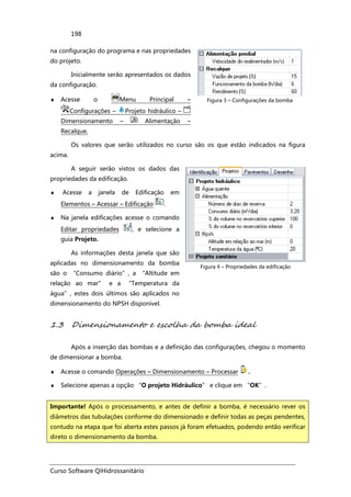 Curso Software QiHidrossanitário
198
na configuração do programa e nas propriedades
do projeto.
Inicialmente serão apresentados os dados
da configuração.
♦ Acesse o Menu Principal –
Configurações – Projeto hidráulico –
Dimensionamento – Alimentação –
Recalque.
Figura 3 – Configurações da bomba
Os valores que serão utilizados no curso são os que estão indicados na figura
acima.
A seguir serão vistos os dados das
propriedades da edificação.
♦ Acesse a janela de Edificação em
Elementos – Acessar – Edificação .
♦ Na janela edificações acesse o comando
Editar propriedades , e selecione a
guia Projeto.
As informações desta janela que são
aplicadas no dimensionamento da bomba
são o “Consumo diário”, a “Altitude em
relação ao mar” e a “Temperatura da
água”, estes dois últimos são aplicados no
dimensionamento do NPSH disponível.
Figura 4 – Propriedades da edificação
1.3 Dimensionamento e escolha da bomba ideal
Após a inserção das bombas e a definição das configurações, chegou o momento
de dimensionar a bomba.
♦ Acesse o comando Operações – Dimensionamento – Processar .
♦ Selecione apenas a opção “O projeto Hidráulico” e clique em “OK”.
Importante! Após o processamento, e antes de definir a bomba, é necessário rever os
diâmetros das tubulações conforme do dimensionado e definir todas as peças pendentes,
contudo na etapa que foi aberta estes passos já foram efetuados, podendo então verificar
direto o dimensionamento da bomba.
 