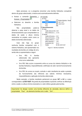 Curso Software QiHidrossanitário
199
Após processar, se o programa encontrar uma bomba hidráulica compatível
dentro do grupo selecionado, a mesma será automaticamente definida.
♦ Acesse o comando Elementos –
Acessar – Propriedades .
♦ Selecione no desenho a bomba
hidráulica.
Nas propriedades pode-se
observar a peça atual e os dados de
dimensionamento que compreendem os
dados de vazão e altura mínima
necessárias no projeto, assim como os
dados da bomba selecionada.
Caso não haja no grupo
nenhuma bomba compatível com o
sistema hidráulico, será apresentado nos
resultados da bomba um código de erro,
sendo eles os apresentados a seguir:
• Erro P01: A bomba
selecionada não apresenta
uma curva cadastrada.
Figura 5 – Bomba resultante
• Erro P02: Não ocorre cruzamento entre as curvas do sistema hidráulico e da
bomba hidráulica, impossibilitando a definição do valor real de funcionamento
da bomba.
• Erro P03: As curvas se cruzam, contudo o valor resultante da vazão e pressão
de funcionamento são inferiores aos valores mínimos necessários,
impossibilitando a aplicação da bomba selecionada.
Neste exemplo, a bomba resultante pertencerá ao grupo 3⁄⁄⁄⁄4”x 1⁄⁄⁄⁄2 e a peça
corresponderá a 1/3CV R107. Na janela de propriedades é possível, verificar as diferenças
entre a vazão e a altura mínima necessária e o valor efetivo gerado pela bomba.
Importante! Se desejar manter uma bomba diferente da calculada, deve-se definir a
propriedade “Fixar” do elemento bomba com o valor “Sim”.
 