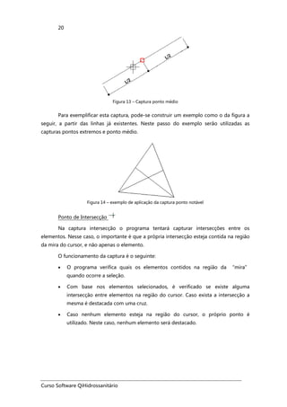 Curso Software QiHidrossanitário
20
Figura 13 – Captura ponto médio
Para exemplificar esta captura, pode-se construir um exemplo como o da figura a
seguir, a partir das linhas já existentes. Neste passo do exemplo serão utilizadas as
capturas pontos extremos e ponto médio.
Figura 14 – exemplo de aplicação da captura ponto notável
Ponto de Intersecção
Na captura intersecção o programa tentará capturar intersecções entre os
elementos. Nesse caso, o importante é que a própria intersecção esteja contida na região
da mira do cursor, e não apenas o elemento.
O funcionamento da captura é o seguinte:
• O programa verifica quais os elementos contidos na região da “mira”
quando ocorre a seleção.
• Com base nos elementos selecionados, é verificado se existe alguma
intersecção entre elementos na região do cursor. Caso exista a intersecção a
mesma é destacada com uma cruz.
• Caso nenhum elemento esteja na região do cursor, o próprio ponto é
utilizado. Neste caso, nenhum elemento será destacado.
 