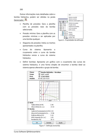 Curso Software QiHidrossanitário
200
Outras informações mais detalhadas sobre a
bomba hidráulica, podem ser obtidas na janela
Gerenciador .
• Planilha de pressões: Gera a planilha
com as pressões reais da bomba
selecionada.
• Pressão mínima: Gera a planilha com as
pressões mínimas a ser aplicadas por
uma bomba qualquer.
• Diagrama de pressões: Indica os trechos
apresentados na planilha.
• Curva do sistema: Apresenta o
cruzamento entre a curva da bomba
hidráulica versos a curva do sistema
hidráulico.
Figura 6 – Propriedades da edificação
• Definir bombas: Apresenta um gráfico com o cruzamento das curvas do
sistema hidráulico, é uma forma simples de encontrar a bomba ideal ao
sistema apenas alterando o grupo da bomba.
Figura 7 – Definição da bomba
 