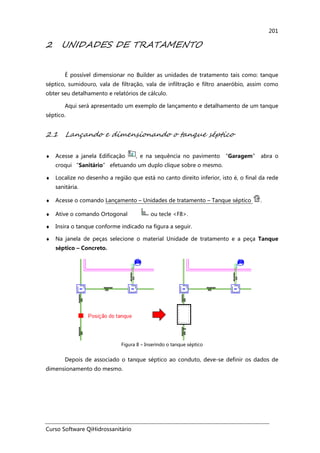 Curso Software QiHidrossanitário
201
2 UNIDADES DE TRATAMENTO
É possível dimensionar no Builder as unidades de tratamento tais como: tanque
séptico, sumidouro, vala de filtração, vala de infiltração e filtro anaeróbio, assim como
obter seu detalhamento e relatórios de cálculo.
Aqui será apresentado um exemplo de lançamento e detalhamento de um tanque
séptico.
2.1 Lançando e dimensionando o tanque séptico
♦ Acesse a janela Edificação , e na sequência no pavimento “Garagem” abra o
croqui “Sanitário” efetuando um duplo clique sobre o mesmo.
♦ Localize no desenho a região que está no canto direito inferior, isto é, o final da rede
sanitária.
♦ Acesse o comando Lançamento – Unidades de tratamento – Tanque séptico .
♦ Ative o comando Ortogonal ou tecle <F8>.
♦ Insira o tanque conforme indicado na figura a seguir.
♦ Na janela de peças selecione o material Unidade de tratamento e a peça Tanque
séptico – Concreto.
Figura 8 – Inserindo o tanque séptico
Depois de associado o tanque séptico ao conduto, deve-se definir os dados de
dimensionamento do mesmo.
 