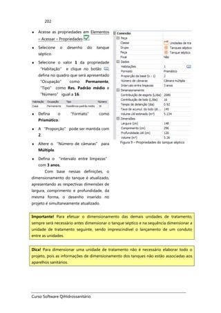 Curso Software QiHidrossanitário
202
♦ Acesse as propriedades em Elementos
– Acessar – Propriedades .
♦ Selecione o desenho do tanque
séptico.
♦ Selecione o valor 1 da propriedade
“Habitação” e clique no botão ,
defina no quadro que será apresentado
“Ocupação” como Permanente,
“Tipo” como Res. Padrão médio e
“Número” igual a 16.
♦ Defina o “Formato” como
Prismático.
♦ A “Proporção” pode ser mantida com
2.
♦ Altere o “Número de câmaras” para
Múltipla.
♦ Defina o “intervalo entre limpezas”
com 3 anos.
Com base nessas definições, o
dimensionamento do tanque é atualizado,
apresentando as respectivas dimensões de
largura, comprimento e profundidade, da
mesma forma, o desenho inserido no
projeto é simultaneamente atualizado.
Figura 9 – Propriedades do tanque séptico
Importante! Para efetuar o dimensionamento das demais unidades de tratamento,
sempre será necessário antes dimensionar o tanque séptico e na sequência dimensionar a
unidade de tratamento seguinte, sendo imprescindível o lançamento de um conduto
entre as unidades.
Dica! Para dimensionar uma unidade de tratamento não é necessário elaborar todo o
projeto, pois as informações de dimensionamento dos tanques não estão associadas aos
aparelhos sanitários.
 