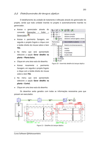 Curso Software QiHidrossanitário
203
2.2 Detalhamentos do tanque séptico.
O detalhamento da unidade de tratamento é efetuado através do gerenciador do
projeto, sendo que toda unidade inserida no projeto é automaticamente inserida no
gerenciador.
♦ Acesse o gerenciador através do
comando Operações – Exibir –
Gerenciador .
♦ Acesse o pavimento Garagem, em
seguida o projeto Esgoto e clique com
o botão direito do mouse sobre o item
TS1.
♦ No menu que será apresentado
selecione a opção Gerar detalhe na
planta – Planta baixa.
♦ Clique em uma área vazia do desenho.
♦ Acesse novamente o pavimento
Garagem, em seguida o projeto Esgoto
e clique com o botão direito do mouse
sobre o item TS1.
♦ No menu que será apresentado
selecione a opção Gerar detalhe na
planta – Corte1.
♦ Clique em uma área vazia do desenho.
Figura 10 – Inserindo detalhe do tanque séptico
Os desenhos serão gerados com todas as informações necessárias para que
possam ser executados.
Figura 11 – Detalhes do tanque séptico
 