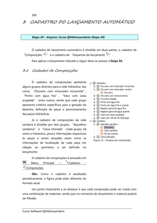 Curso Software QiHidrossanitário
204
3 CADASTRO DO LANÇAMENTO AUTOMÁTICO
Etapa 49 – Arquivo: Curso QiHidrossanitário (Etapa 49)
O cadastro do lançamento automático é dividido em duas partes, o cadastro de
“Composições ” e o cadastro de “Esquemas de lançamento ”.
Para aplicar o lançamento indicado a seguir deve-se acessar a Etapa 50.
3.1 Cadastro de Composições
O cadastro de composições apresenta
alguns grupos distintos para a rede hidráulica, tais
como, “Chuveiro com misturador horizontal”,
“Ponto com água fria”, “Vaso com caixa
acoplada”, entre outros, sendo que cada grupo
apresenta critérios específicos para a geração do
desenho, definição de peças e posicionamento
das peças hidráulicas.
Já o cadastro de composições da rede
sanitária é dividido por dois grupos, “Aparelhos
sanitários” e “Caixa sifonada”. Cada grupo, tal
como o hidráulico, possui informações respectivas
às peças a serem lançadas assim como as
informações de localização de cada peça em
relação ao perímetro a ser definido no
lançamento.
O cadastro de composições é acessado em
Menu Principal – Cadastro -
Composições.
Obs:. Como o cadastro é atualizado
periodicamente, a figura pode estar diferente do
formato atual.
Figura 12 – Grupos de composição
Um ponto importante a se destacar é que cada composição pode ser criada com
uma combinação de materiais, sendo que no momento do lançamento o material poderá
ser filtrado.
 