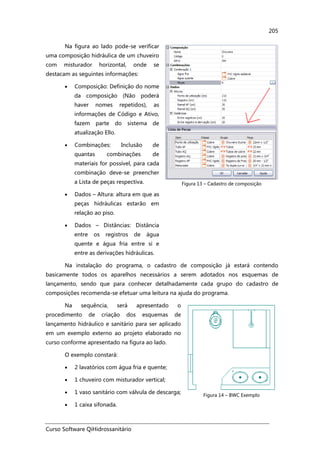 Curso Software QiHidrossanitário
205
Na figura ao lado pode-se verificar
uma composição hidráulica de um chuveiro
com misturador horizontal, onde se
destacam as seguintes informações:
• Composição: Definição do nome
da composição (Não poderá
haver nomes repetidos), as
informações de Código e Ativo,
fazem parte do sistema de
atualização Ello.
• Combinações: Inclusão de
quantas combinações de
materiais for possível, para cada
combinação deve-se preencher
a Lista de peças respectiva.
• Dados – Altura: altura em que as
peças hidráulicas estarão em
relação ao piso.
• Dados – Distâncias: Distância
entre os registros de água
quente e água fria entre si e
entre as derivações hidráulicas.
Figura 13 – Cadastro de composição
Na instalação do programa, o cadastro de composição já estará contendo
basicamente todos os aparelhos necessários a serem adotados nos esquemas de
lançamento, sendo que para conhecer detalhadamente cada grupo do cadastro de
composições recomenda-se efetuar uma leitura na ajuda do programa.
Na sequência, será apresentado o
procedimento de criação dos esquemas de
lançamento hidráulico e sanitário para ser aplicado
em um exemplo externo ao projeto elaborado no
curso conforme apresentado na figura ao lado.
O exemplo constará:
• 2 lavatórios com água fria e quente;
• 1 chuveiro com misturador vertical;
• 1 vaso sanitário com válvula de descarga;
• 1 caixa sifonada.
Figura 14 – BWC Exemplo
 