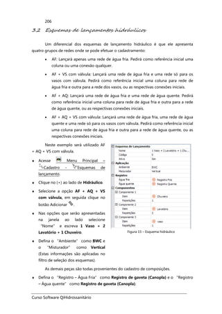 Curso Software QiHidrossanitário
206
3.2 Esquemas de lançamentos hidráulicos
Um diferencial dos esquemas de lançamento hidráulico é que ele apresenta
quatro grupos de redes onde se pode efetuar o cadastramento:
• AF: Lançará apenas uma rede de água fria. Pedirá como referência inicial uma
coluna ou uma conexão qualquer.
• AF + VS com válvula: Lançará uma rede de água fria e uma rede só para os
vasos com válvula. Pedirá como referência inicial uma coluna para rede de
água fria e outra para a rede dos vasos, ou as respectivas conexões iniciais.
• AF + AQ: Lançará uma rede de água fria e uma rede de água quente. Pedirá
como referência inicial uma coluna para rede de água fria e outra para a rede
de água quente, ou as respectivas conexões iniciais.
• AF + AQ + VS com válvula: Lançará uma rede de água fria, uma rede de água
quente e uma rede só para os vasos com válvula. Pedirá como referência inicial
uma coluna para rede de água fria e outra para a rede de água quente, ou as
respectivas conexões iniciais.
Neste exemplo será utilizado AF
+ AQ + VS com válvula.
♦ Acesse Menu Principal –
Cadastro - Esquemas de
lançamento.
♦ Clique no (+) ao lado de Hidráulico.
♦ Selecione a opção AF + AQ + VS
com válvula, em seguida clique no
botão Adicionar .
♦ Nas opções que serão apresentadas
na janela ao lado selecione
“Nome” e escreva 1 Vaso + 2
Lavatório + 1 Chuveiro.
♦ Defina o “Ambiente” como BWC e
o “Misturador” como Vertical
(Estas informações são aplicadas no
filtro de seleção dos esquemas).
Figura 15 – Esquema hidráulico
As demais peças são todas provenientes do cadastro de composições.
♦ Defina o “Registro – Água Fria” como Registro de gaveta (Canopla) e o “Registro
– Água quente” como Registro de gaveta (Canopla).
 