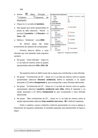 Curso Software QiHidrossanitário
208
♦ Acesse Menu Principal –
Cadastro - Esquemas de
lançamento.
♦ Clique no (+) ao lado de Sanitário.
♦ Nas opções que serão apresentadas na
janela ao lado selecione “Nome” e
escreva 2 Lavatório + 1 Chuveiro + 1
Vaso + CS
♦ Defina o “Ambiente” como BWC .
As demais peças são todas
provenientes do cadastro de composições.
Primeiro deve-se definir a caixa
sifonada que será adotada neste esquema
sanitário.
♦ No grupo “Caixa sifonada” clique no
(+) ao lado do mesmo, entre as opções
apresentadas selecione 150 x 150 x 50.
Figura 17 – Esquema sanitário
Na sequência deve-se definir quais são as peças que contribuirão a caixa sifonada.
♦ No grupo “Contribuintes da CS”, clique no (+) ao lado do mesmo, entre as opções
apresentadas selecione Chuveiro residencial, defina 1 repetição e na opção
associado a CS defina Componente 1, que corresponde a caixa sifonada selecionada.
♦ No grupo “Contribuintes da CS”, clique no (+) ao lado do mesmo, entre as opções
apresentadas selecione Lavatório residencial com sifão, defina 2 repetição e na
opção associado a CS defina Componente 1, que corresponde a caixa sifonada
selecionada.
♦ No grupo “Não contribuintes da CS”, clique no (+) ao lado do mesmo, entre as
opções apresentadas selecione Vaso sanitário com curva - 90° e defina 1 repetição.
Feche o cadastro, acesse o desenho conforme apresentado no curso e aplique o
lançamento do esquema cadastrado. O resultado esperado está representado na figura a
seguir.
 