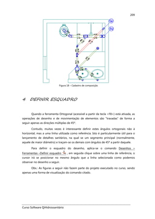 Curso Software QiHidrossanitário
209
Figura 18 – Cadastro de composição
4 DEFINIR ESQUADRO
Quando a ferramenta Ortogonal (acessível a partir da tecla <F8>) está ativada, as
operações de desenho e de movimentação de elementos são "travadas" de forma a
seguir apenas as direções múltiplas de 45º.
Contudo, muitas vezes é interessante definir estes ângulos ortogonais não à
horizontal, mas a uma linha utilizada como referência. Isto é particularmente útil para o
lançamento de detalhes sanitários, na qual se um segmento principal (normalmente,
aquele de maior diâmetro) e traçam-se os demais com ângulos de 45º a partir daquele.
Para definir o esquadro do desenho, aplica-se o comando Desenhos –
Ferramentas –Definir esquadro , em seguida clique sobre uma linha de referência, o
cursor irá se posicionar no mesmo ângulo que a linha selecionada como podemos
observar no desenho a seguir.
Obs.: As figuras a seguir não fazem parte do projeto executado no curso, sendo
apenas uma forma de visualização do comando citado.
 