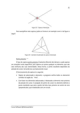 Curso Software QiHidrossanitário
21
Figura 15 – Captura intersecção
Para exemplificar esta captura, pode-se construir um exemplo como o da figura a
seguir:
Figura 16 – exemplo de aplicação da captura intersecção
Ponto próximo
O tipo de captura ponto próximo é bastante diferente dos demais e usado apenas
em situações muito específicas, pois captura um ponto qualquer no elemento, que não
será nenhuma das suas extremidades. Dessa forma, o ponto resultante dependerá da
posição do cursor, tornando seu uso basicamente visual.
O funcionamento da captura é o seguinte:
• Depois de selecionado o elemento, o programa verifica todos os elementos
contidos na região da “mira”.
• Com base nos elementos selecionados, é destacado o elemento mais próximo
da posição do cursor. A projeção do ponto do cursor no elemento definirá o
ponto resultante, que será o ponto da linha mais próximo ao centro da mira
(perpendicular), que é destacado com um círculo.
 