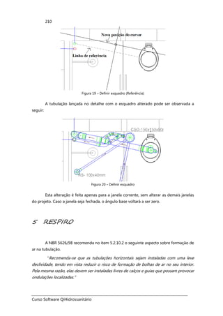 Curso Software QiHidrossanitário
210
Figura 19 – Definir esquadro (Referência)
A tubulação lançada no detalhe com o esquadro alterado pode ser observada a
seguir:
Figura 20 – Definir esquadro
Esta alteração é feita apenas para a janela corrente, sem alterar as demais janelas
do projeto. Caso a janela seja fechada, o ângulo base voltará a ser zero.
5 RESPIRO
A NBR 5626/98 recomenda no item 5.2.10.2 o seguinte aspecto sobre formação de
ar na tubulação.
“Recomenda-se que as tubulações horizontais sejam instaladas com uma leve
declividade, tendo em vista reduzir o risco de formação de bolhas de ar no seu interior.
Pela mesma razão, elas devem ser instaladas livres de calços e guias que possam provocar
ondulações localizadas.”
 
