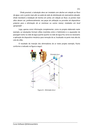 Curso Software QiHidrossanitário
211
“Onde possível, a tubulação deve ser instalada com declive em relação ao fluxo
da água, com o ponto mais alto na saída da rede de distribuição do reservatório elevado.
Onde inevitável a instalação de trechos em aclive, em relação ao fluxo, os pontos mais
altos devem ser, preferencialmente, nas peças de utilização ou providos de dispositivos
próprios para a eliminação do ar (ventosas ou outros meios), instalados em local
apropriado”.
Logo, apenas como informação complementar, como no projeto elaborado neste
exemplo, as tubulações formam sifões invertidos entre o hidrômetro e o aquecedor de
passagem tanto na rede de água quente quanto na rede de água fria, torna-se necessário
a aplicação de dispositivo mecânico para remoção do ar, localizado na parte mais alta do
colo do sifão.
O resultado da inserção dos eliminadores de ar neste projeto exemplo, ficaria
conforme o indicado na figura a seguir.
Figura 21 – Eliminador de ar
 