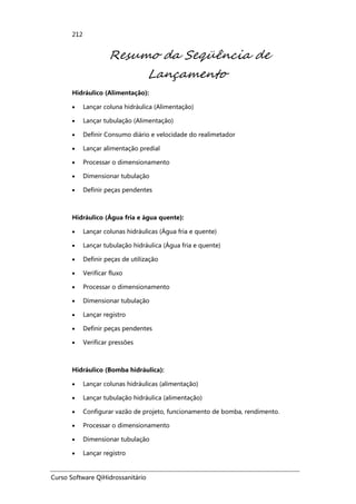 Curso Software QiHidrossanitário
212
Resumo da Seqüência de
Lançamento
Hidráulico (Alimentação):
• Lançar coluna hidráulica (Alimentação)
• Lançar tubulação (Alimentação)
• Definir Consumo diário e velocidade do realimetador
• Lançar alimentação predial
• Processar o dimensionamento
• Dimensionar tubulação
• Definir peças pendentes
Hidráulico (Água fria e água quente):
• Lançar colunas hidráulicas (Água fria e quente)
• Lançar tubulação hidráulica (Água fria e quente)
• Definir peças de utilização
• Verificar fluxo
• Processar o dimensionamento
• Dimensionar tubulação
• Lançar registro
• Definir peças pendentes
• Verificar pressões
Hidráulico (Bomba hidráulica):
• Lançar colunas hidráulicas (alimentação)
• Lançar tubulação hidráulica (alimentação)
• Configurar vazão de projeto, funcionamento de bomba, rendimento.
• Processar o dimensionamento
• Dimensionar tubulação
• Lançar registro
 