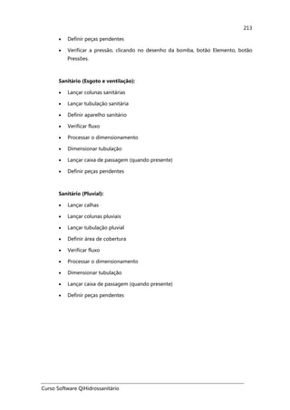 Curso Software QiHidrossanitário
213
• Definir peças pendentes
• Verificar a pressão, clicando no desenho da bomba, botão Elemento, botão
Pressões.
Sanitário (Esgoto e ventilação):
• Lançar colunas sanitárias
• Lançar tubulação sanitária
• Definir aparelho sanitário
• Verificar fluxo
• Processar o dimensionamento
• Dimensionar tubulação
• Lançar caixa de passagem (quando presente)
• Definir peças pendentes
Sanitário (Pluvial):
• Lançar calhas
• Lançar colunas pluviais
• Lançar tubulação pluvial
• Definir área de cobertura
• Verificar fluxo
• Processar o dimensionamento
• Dimensionar tubulação
• Lançar caixa de passagem (quando presente)
• Definir peças pendentes
 