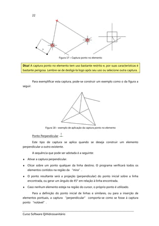 Curso Software QiHidrossanitário
22
Figura 17 – Captura ponto no elemento
Para exemplificar esta captura, pode-se construir um exemplo como o da figura a
seguir.
Figura 18 – exemplo de aplicação da captura ponto no elemento
Ponto Perpendicular
Este tipo de captura se aplica quando se deseja construir um elemento
perpendicular a outro existente.
A sequência que pode ser adotada é a seguinte:
♦ Ativar a captura perpendicular.
♦ Clicar sobre um ponto qualquer da linha destino. O programa verificará todos os
elementos contidos na região da “mira”.
♦ O ponto resultante será a projeção (perpendicular) do ponto inicial sobre a linha
encontrada, ou gerar um ângulo de 45° em relação à linha encontrada.
♦ Caso nenhum elemento esteja na região do cursor, o próprio ponto é utilizado.
Para a definição do ponto inicial de linhas e similares, ou para a inserção de
elementos pontuais, a captura “perpendicular” comporta-se como se fosse à captura
ponto “notável”.
Dica! A captura ponto no elemento tem uso bastante restrito e, por suas características é
bastante perigosa. Lembre-se de desligá-la logo após seu uso ou selecione outra captura.
 