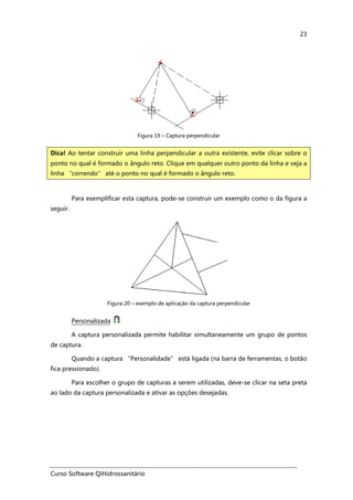 Curso Software QiHidrossanitário
23
Figura 19 – Captura perpendicular
Para exemplificar esta captura, pode-se construir um exemplo como o da figura a
seguir.
Figura 20 – exemplo de aplicação da captura perpendicular
Personalizada
A captura personalizada permite habilitar simultaneamente um grupo de pontos
de captura.
Quando a captura “Personalidade” está ligada (na barra de ferramentas, o botão
fica pressionado).
Para escolher o grupo de capturas a serem utilizadas, deve-se clicar na seta preta
ao lado da captura personalizada e ativar as opções desejadas.
Dica! Ao tentar construir uma linha perpendicular a outra existente, evite clicar sobre o
ponto no qual é formado o ângulo reto. Clique em qualquer outro ponto da linha e veja a
linha “correndo” até o ponto no qual é formado o ângulo reto.
 