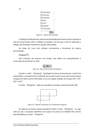 Curso Software QiHidrossanitário
24
Figura 21 – Captura personalizada
O diálogo de definição das capturas personalizadas permanecera ativo enquanto a
seta do mouse estiver sobre o diálogo em questão, uma vez que a seta for deslocada o
diálogo será finalizado mantendo as opções selecionadas.
Ao longo do curso será utilizada normalmente a ferramenta de captura
personalizada.
Ortogonal
Este comando não executa uma função, mas define um comportamento a
construção dos elementos no CAD.
Figura 22 – Barra de ferramentas (Ortogonal)
Quando o modo “Ortogonal” está ligado (na barra de ferramentas, o botão fica
pressionado), o programa força a definição de um ponto pelo mouse como sendo sempre
ortogonal ao último ponto informado, ou em um ângulo múltiplo de 45 graus (45°, 135°,
225° e 315°).
O modo “Ortogonal” pode ser executado via teclado, através da função [F8].
Figura 23 – Desenho construído com a ferramenta ortogonal
As capturas de pontos sempre prevalecem sobre o modo “Ortogonal”, ou seja,
cada vez que o programa identificar uma captura de pontos vai obedecer-lhe, mesmo
que desobedeça ao modo “Ortogonal”.
 
