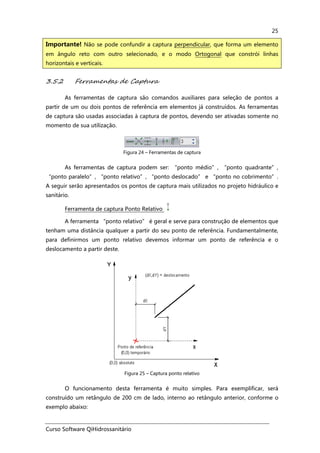 Curso Software QiHidrossanitário
25
3.5.2 Ferramentas de Captura
As ferramentas de captura são comandos auxiliares para seleção de pontos a
partir de um ou dois pontos de referência em elementos já construídos. As ferramentas
de captura são usadas associadas à captura de pontos, devendo ser ativadas somente no
momento de sua utilização.
Figura 24 – Ferramentas de captura
As ferramentas de captura podem ser: “ponto médio”, “ponto quadrante”,
“ponto paralelo”, “ponto relativo”, “ponto deslocado” e “ponto no cobrimento”.
A seguir serão apresentados os pontos de captura mais utilizados no projeto hidráulico e
sanitário.
Ferramenta de captura Ponto Relativo
A ferramenta “ponto relativo” é geral e serve para construção de elementos que
tenham uma distância qualquer a partir do seu ponto de referência. Fundamentalmente,
para definirmos um ponto relativo devemos informar um ponto de referência e o
deslocamento a partir deste.
Figura 25 – Captura ponto relativo
O funcionamento desta ferramenta é muito simples. Para exemplificar, será
construído um retângulo de 200 cm de lado, interno ao retângulo anterior, conforme o
exemplo abaixo:
Importante! Não se pode confundir a captura perpendicular, que forma um elemento
em ângulo reto com outro selecionado, e o modo Ortogonal que constrói linhas
horizontais e verticais.
 