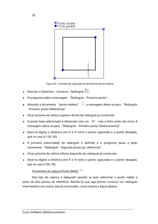 Curso Software QiHidrossanitário
26
Figura 26 – Exemplo de aplicação da ferramenta ponto relativo
♦ Executar o Desenhos - Construir - Retângulo ,
♦ O programa exibe a mensagem “Retângulo - Primeiro ponto”.
♦ Ativando a ferramenta “ponto relativo” , a mensagem altera-se para “Retângulo
- Primeiro ponto (Referência)”.
♦ Clicar próximo do vértice superior direito do retângulo já construído.
♦ O ponto base selecionado é destacado com um “X”, mas a linha ainda não inicia. A
mensagem altera-se para “Retângulo - Primeiro ponto (Deslocamento)”.
♦ Deve-se digitar a distância (em X e Y) entre o ponto capturado e o ponto desejado,
que no caso é (-50,-50).
♦ A primeira extremidade do retângulo é definida e o programa passa a pedir
novamente “Retângulo - Segundo ponto (pt. referência)”.
♦ Clicar próximo do vértice inferior esquerdo do retângulo já construído.
♦ Deve-se digitar a distância (em X e Y) entre o ponto capturado e o ponto desejado,
que no caso é (50, 50).
Ferramenta de captura Ponto Médio
Este tipo de captura é adequado quando se quer selecionar o ponto médio a
partir de dois pontos de referência. Admita-se que seja preciso construir um retângulo
intermediário aos outros dois já construídos, como mostra a figura abaixo:
 