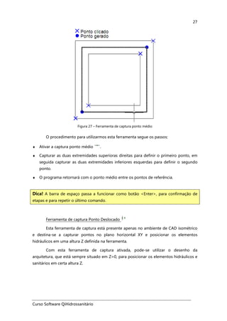 Curso Software QiHidrossanitário
27
Figura 27 – Ferramenta de captura ponto médio
O procedimento para utilizarmos esta ferramenta segue os passos:
♦ Ativar a captura ponto médio .
♦ Capturar as duas extremidades superioras direitas para definir o primeiro ponto, em
seguida capturar as duas extremidades inferiores esquerdas para definir o segundo
ponto.
♦ O programa retornará com o ponto médio entre os pontos de referência.
Ferramenta de captura Ponto Deslocado
Esta ferramenta de captura está presente apenas no ambiente de CAD isométrico
e destina-se a capturar pontos no plano horizontal XY e posicionar os elementos
hidráulicos em uma altura Z definida na ferramenta.
Com esta ferramenta de captura ativada, pode-se utilizar o desenho da
arquitetura, que está sempre situado em Z=0, para posicionar os elementos hidráulicos e
sanitários em certa altura Z.
Dica! A barra de espaço passa a funcionar como botão <Enter>, para confirmação de
etapas e para repetir o último comando.
 